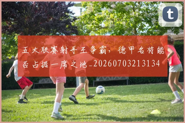五大联赛射手王争霸,德甲名将能否占据一席之地_20260703213134