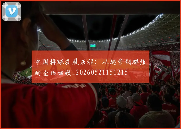 中国排球发展历程:从起步到辉煌的全面回顾_20260521151215