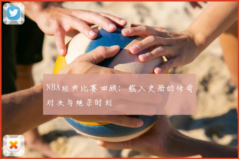 NBA经典比赛回顾:载入史册的传奇对决与绝杀时刻