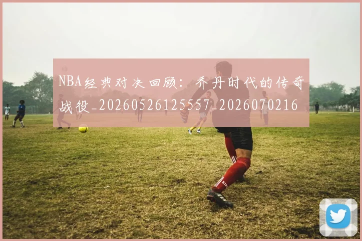 NBA经典对决回顾:乔丹时代的传奇战役_20260526125557_20260702165748
