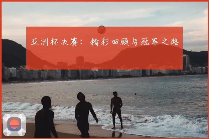 亚洲杯决赛：精彩回顾与冠军之路