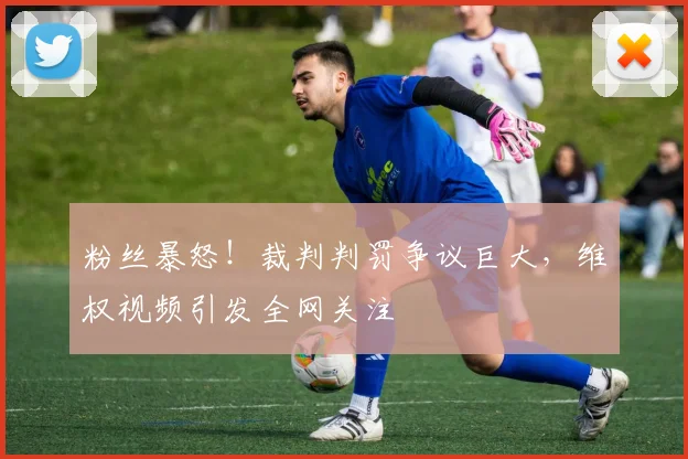 粉丝暴怒!裁判判罚争议巨大,维权视频引发全网关注