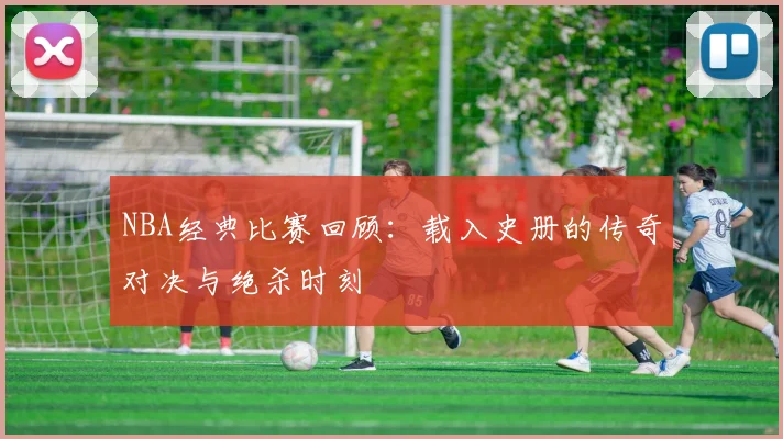 NBA经典比赛回顾:载入史册的传奇对决与绝杀时刻