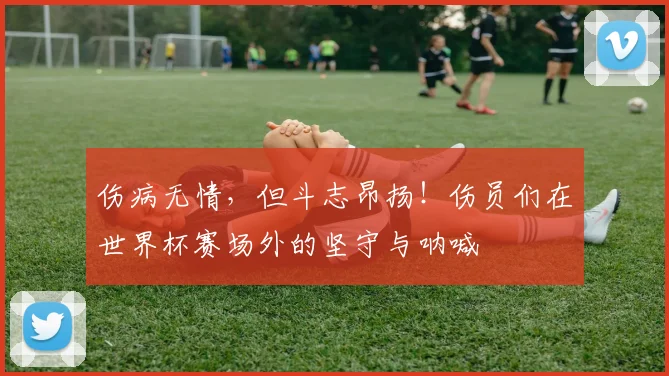 伤病无情，但斗志昂扬！伤员们在世界杯赛场外的坚守与呐喊
