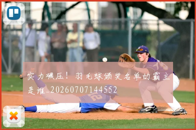 实力碾压!羽毛球颁奖名单的霸主是谁_20260707144552
