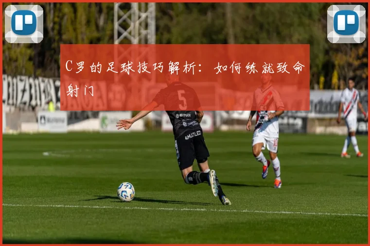 C罗的足球技巧解析：如何练就致命射门