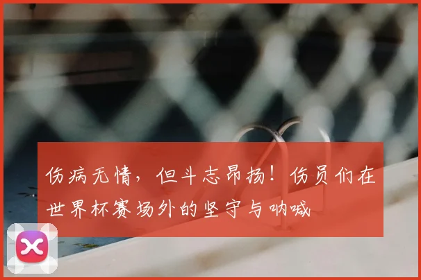 伤病无情,但斗志昂扬!伤员们在世界杯赛场外的坚守与呐喊