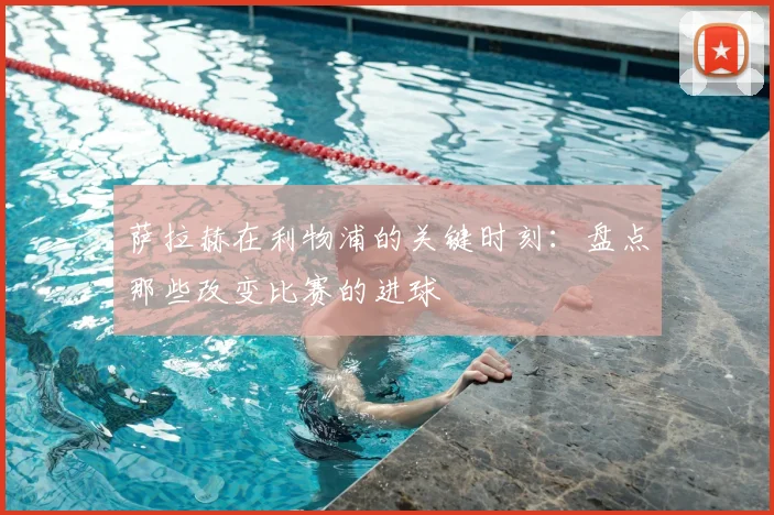 萨拉赫在利物浦的关键时刻:盘点那些改变比赛的进球