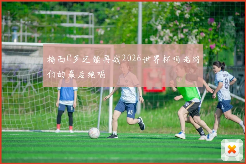 梅西C罗还能再战2026世界杯吗老将们的最后绝唱