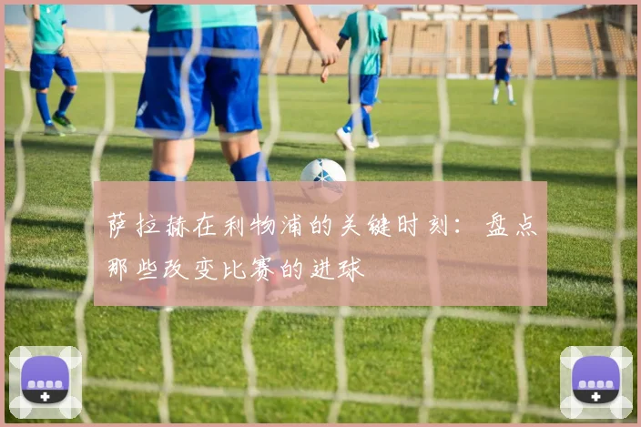 萨拉赫在利物浦的关键时刻：盘点那些改变比赛的进球
